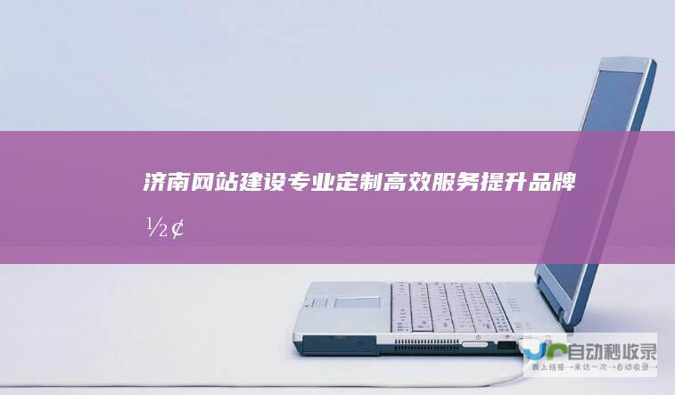 济南网站建设：专业定制、高效服务、提升品牌形象