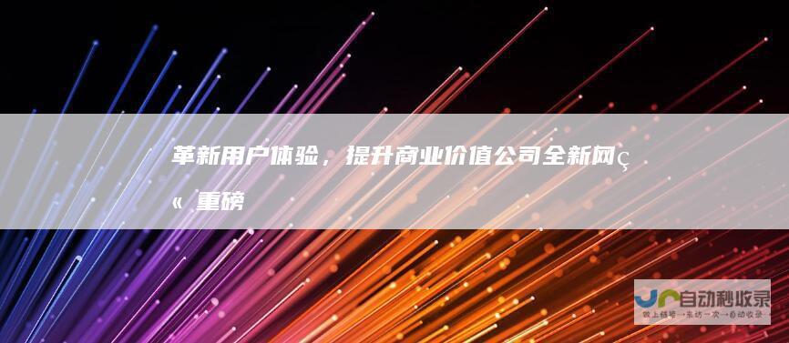 革新用户体验，提升商业价值：公司全新网站重磅发布